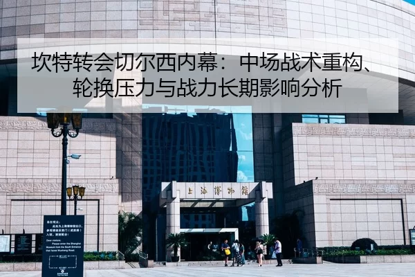 坎特转会切尔西内幕：中场战术重构、轮换压力与战力长期影响分析