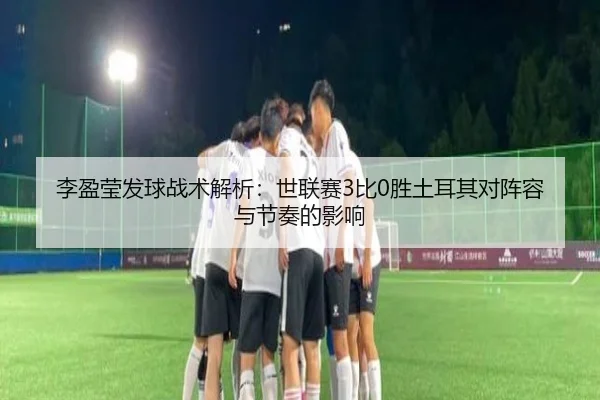 李盈莹发球战术解析：世联赛3比0胜土耳其对阵容与节奏的影响