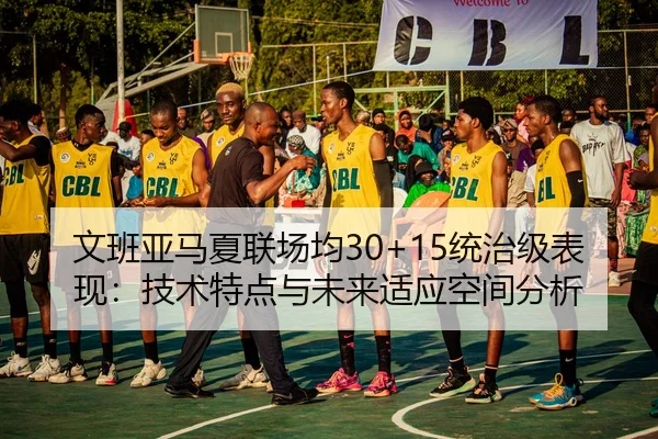 文班亚马夏联场均30+15统治级表现：技术特点与未来适应空间分析